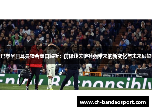 巴黎圣日耳曼转会窗口解析：前锋线关键补强带来的新变化与未来展望
