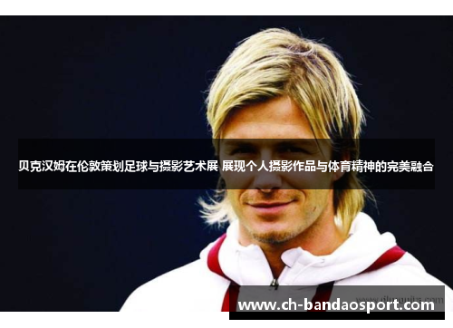 贝克汉姆在伦敦策划足球与摄影艺术展 展现个人摄影作品与体育精神的完美融合