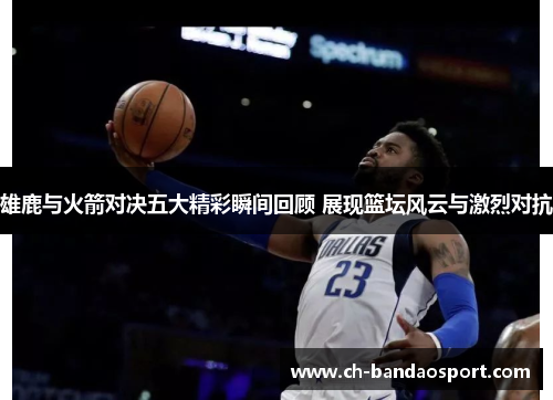 雄鹿与火箭对决五大精彩瞬间回顾 展现篮坛风云与激烈对抗